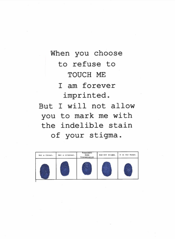 Text reading: ‘When you refuse to TOUCH ME I am forever imprinted. But I will not allow you to mark me with the indelible stain of your stigma’. Underneath the text is a table consisting of five columns and two rows. In the top row there are five headings reading ‘not a threat’, ‘not a criminal’, ‘treatment ends transmission’, ‘End HIV stigma, and ‘H is for Human’. The bottom row contains five fingerprints in blue ink.
